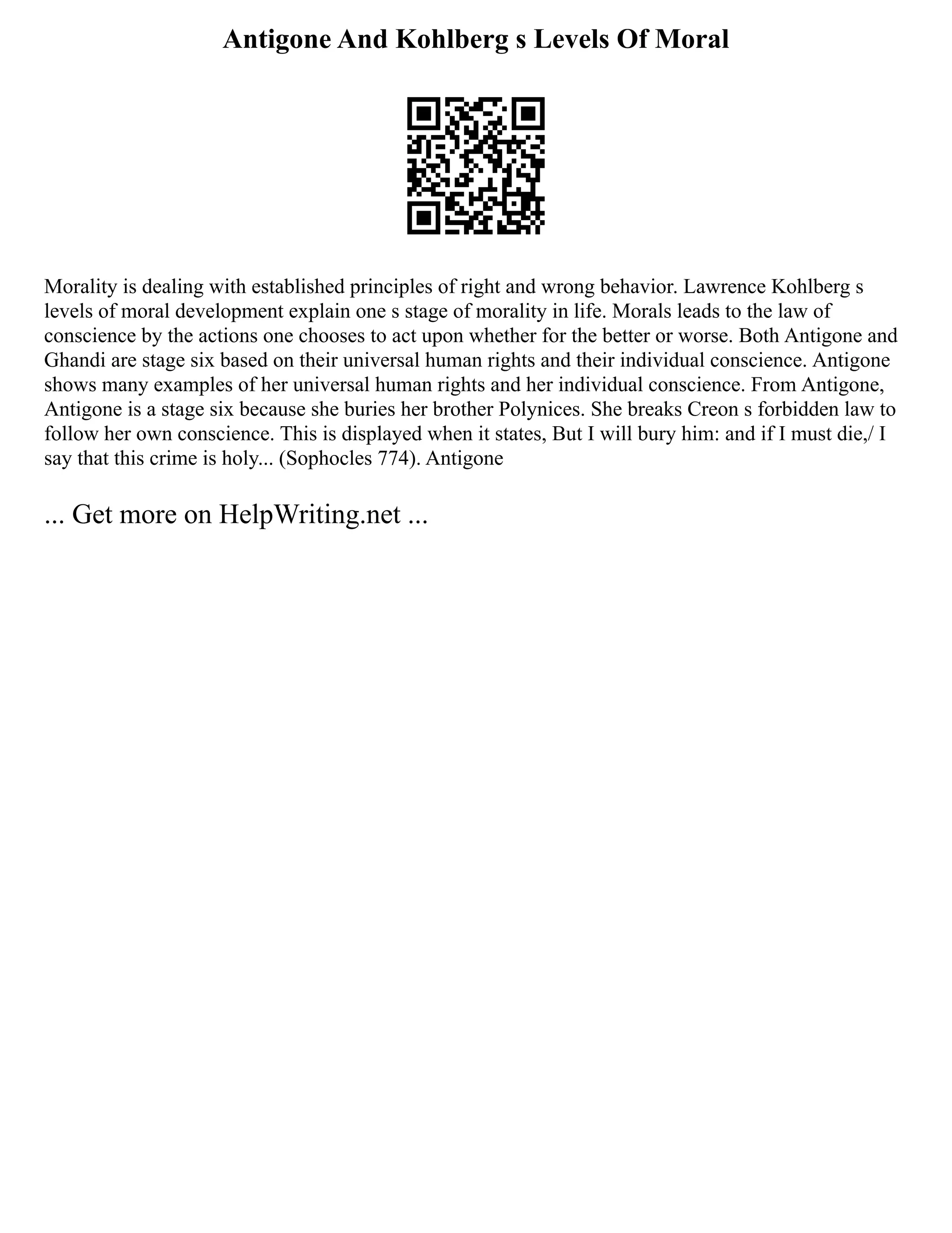 Antigone And Kohlberg s Levels Of Moral
Morality is dealing with established principles of right and wrong behavior. Lawrence Kohlberg s
levels of moral development explain one s stage of morality in life. Morals leads to the law of
conscience by the actions one chooses to act upon whether for the better or worse. Both Antigone and
Ghandi are stage six based on their universal human rights and their individual conscience. Antigone
shows many examples of her universal human rights and her individual conscience. From Antigone,
Antigone is a stage six because she buries her brother Polynices. She breaks Creon s forbidden law to
follow her own conscience. This is displayed when it states, But I will bury him: and if I must die,/ I
say that this crime is holy... (Sophocles 774). Antigone
... Get more on HelpWriting.net ...
 