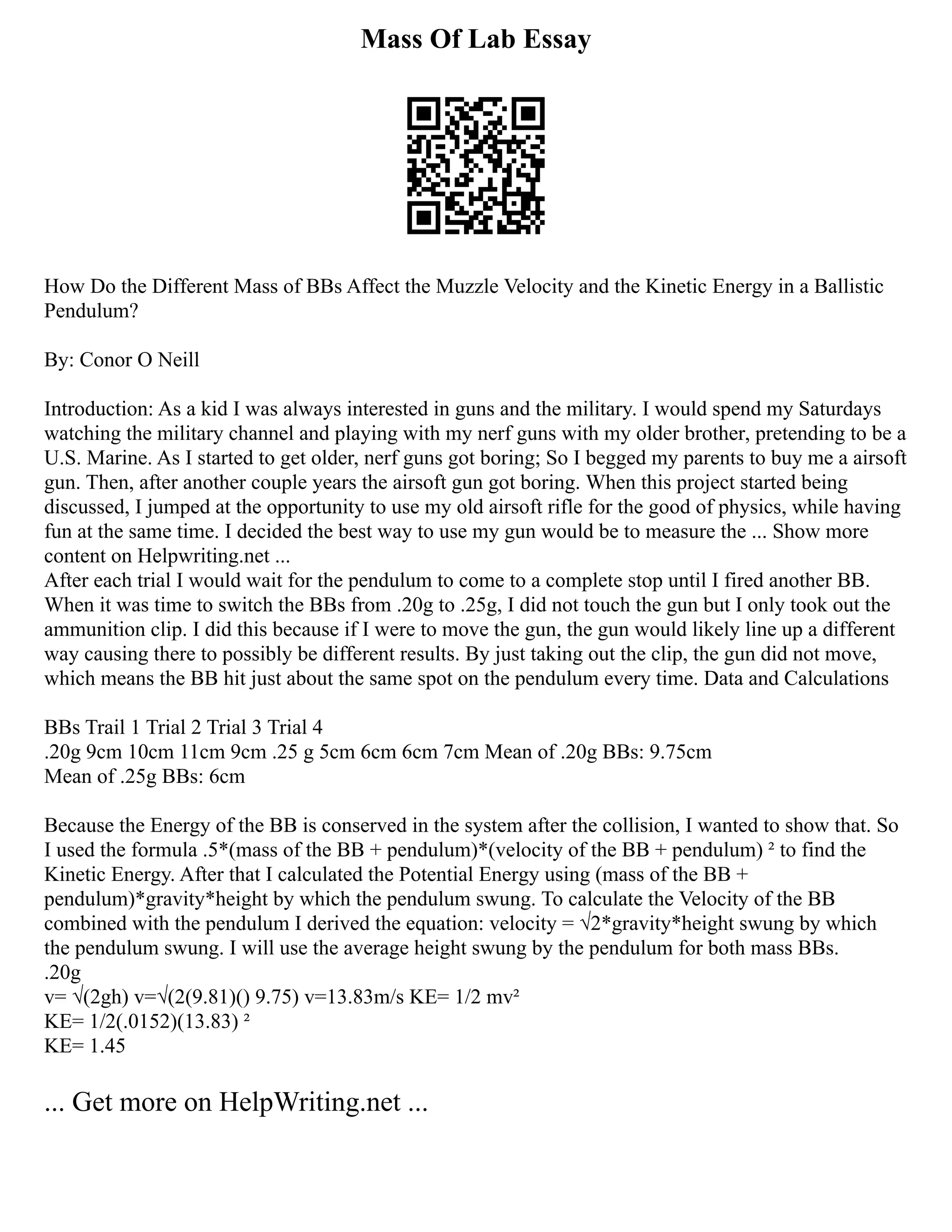 Mass Of Lab Essay
How Do the Different Mass of BBs Affect the Muzzle Velocity and the Kinetic Energy in a Ballistic
Pendulum?
By: Conor O Neill
Introduction: As a kid I was always interested in guns and the military. I would spend my Saturdays
watching the military channel and playing with my nerf guns with my older brother, pretending to be a
U.S. Marine. As I started to get older, nerf guns got boring; So I begged my parents to buy me a airsoft
gun. Then, after another couple years the airsoft gun got boring. When this project started being
discussed, I jumped at the opportunity to use my old airsoft rifle for the good of physics, while having
fun at the same time. I decided the best way to use my gun would be to measure the ... Show more
content on Helpwriting.net ...
After each trial I would wait for the pendulum to come to a complete stop until I fired another BB.
When it was time to switch the BBs from .20g to .25g, I did not touch the gun but I only took out the
ammunition clip. I did this because if I were to move the gun, the gun would likely line up a different
way causing there to possibly be different results. By just taking out the clip, the gun did not move,
which means the BB hit just about the same spot on the pendulum every time. Data and Calculations
BBs Trail 1 Trial 2 Trial 3 Trial 4
.20g 9cm 10cm 11cm 9cm .25 g 5cm 6cm 6cm 7cm Mean of .20g BBs: 9.75cm
Mean of .25g BBs: 6cm
Because the Energy of the BB is conserved in the system after the collision, I wanted to show that. So
I used the formula .5*(mass of the BB + pendulum)*(velocity of the BB + pendulum) ² to find the
Kinetic Energy. After that I calculated the Potential Energy using (mass of the BB +
pendulum)*gravity*height by which the pendulum swung. To calculate the Velocity of the BB
combined with the pendulum I derived the equation: velocity = √2*gravity*height swung by which
the pendulum swung. I will use the average height swung by the pendulum for both mass BBs.
.20g
v= √(2gh) v=√(2(9.81)() 9.75) v=13.83m/s KE= 1/2 mv²
KE= 1/2(.0152)(13.83) ²
KE= 1.45
... Get more on HelpWriting.net ...
 