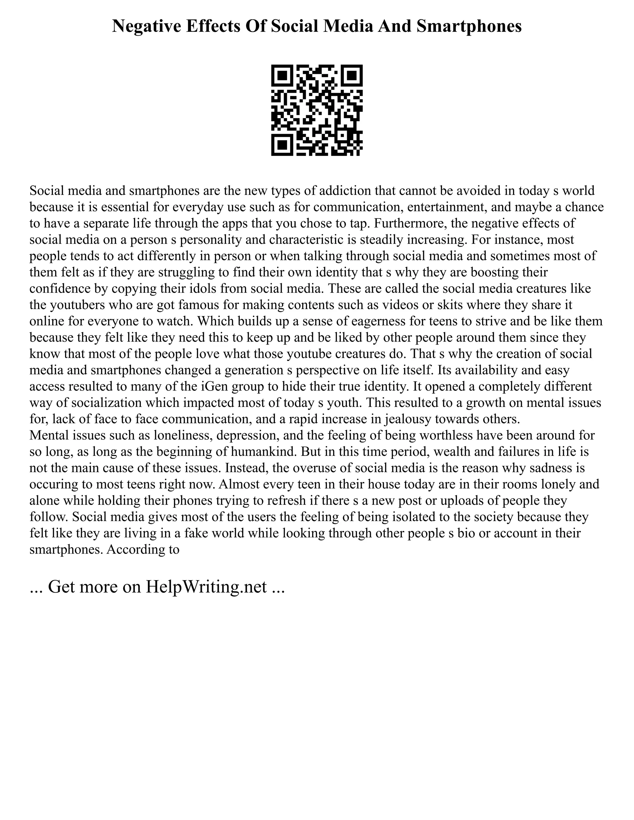 Negative Effects Of Social Media And Smartphones
Social media and smartphones are the new types of addiction that cannot be avoided in today s world
because it is essential for everyday use such as for communication, entertainment, and maybe a chance
to have a separate life through the apps that you chose to tap. Furthermore, the negative effects of
social media on a person s personality and characteristic is steadily increasing. For instance, most
people tends to act differently in person or when talking through social media and sometimes most of
them felt as if they are struggling to find their own identity that s why they are boosting their
confidence by copying their idols from social media. These are called the social media creatures like
the youtubers who are got famous for making contents such as videos or skits where they share it
online for everyone to watch. Which builds up a sense of eagerness for teens to strive and be like them
because they felt like they need this to keep up and be liked by other people around them since they
know that most of the people love what those youtube creatures do. That s why the creation of social
media and smartphones changed a generation s perspective on life itself. Its availability and easy
access resulted to many of the iGen group to hide their true identity. It opened a completely different
way of socialization which impacted most of today s youth. This resulted to a growth on mental issues
for, lack of face to face communication, and a rapid increase in jealousy towards others.
Mental issues such as loneliness, depression, and the feeling of being worthless have been around for
so long, as long as the beginning of humankind. But in this time period, wealth and failures in life is
not the main cause of these issues. Instead, the overuse of social media is the reason why sadness is
occuring to most teens right now. Almost every teen in their house today are in their rooms lonely and
alone while holding their phones trying to refresh if there s a new post or uploads of people they
follow. Social media gives most of the users the feeling of being isolated to the society because they
felt like they are living in a fake world while looking through other people s bio or account in their
smartphones. According to
... Get more on HelpWriting.net ...
 