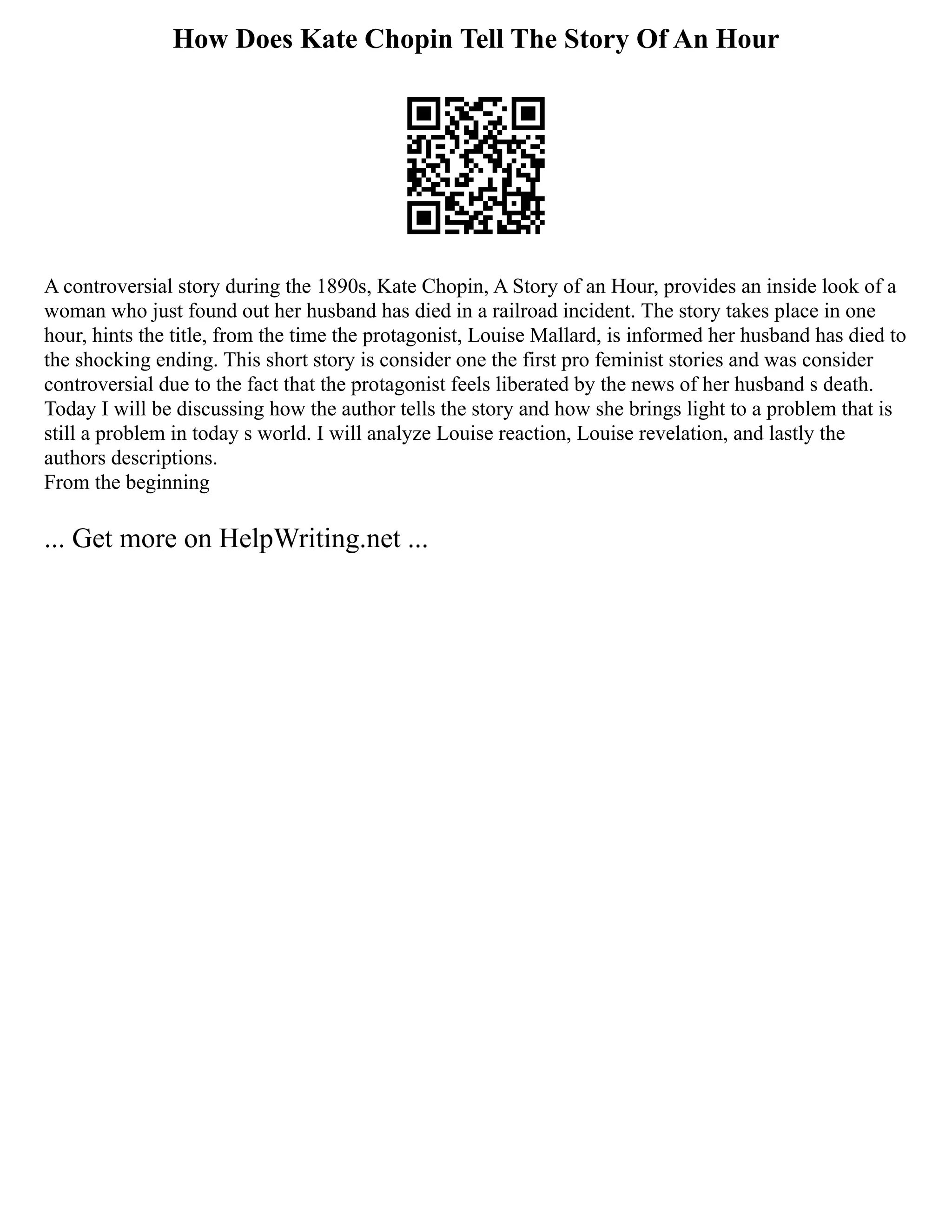 How Does Kate Chopin Tell The Story Of An Hour
A controversial story during the 1890s, Kate Chopin, A Story of an Hour, provides an inside look of a
woman who just found out her husband has died in a railroad incident. The story takes place in one
hour, hints the title, from the time the protagonist, Louise Mallard, is informed her husband has died to
the shocking ending. This short story is consider one the first pro feminist stories and was consider
controversial due to the fact that the protagonist feels liberated by the news of her husband s death.
Today I will be discussing how the author tells the story and how she brings light to a problem that is
still a problem in today s world. I will analyze Louise reaction, Louise revelation, and lastly the
authors descriptions.
From the beginning
... Get more on HelpWriting.net ...
 