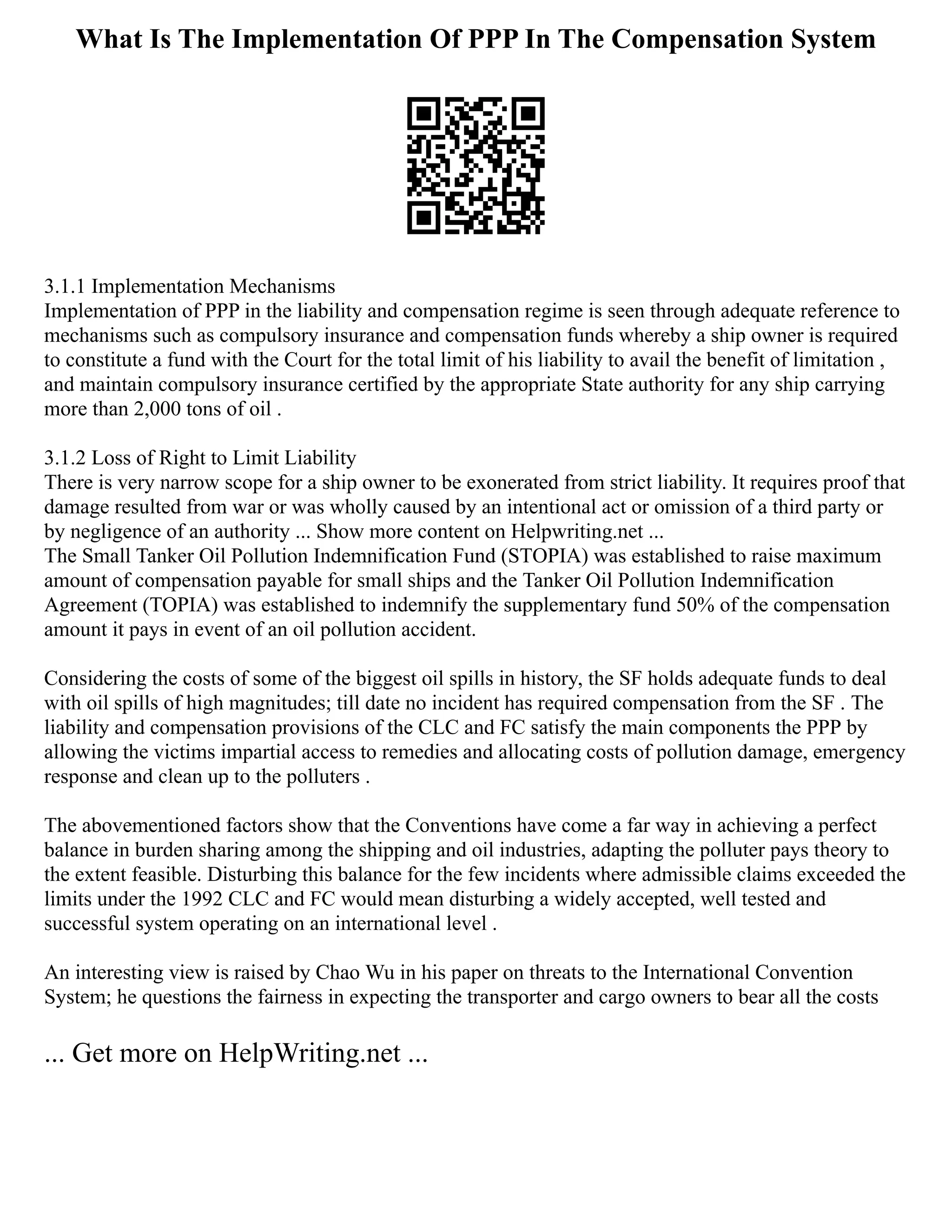 What Is The Implementation Of PPP In The Compensation System
3.1.1 Implementation Mechanisms
Implementation of PPP in the liability and compensation regime is seen through adequate reference to
mechanisms such as compulsory insurance and compensation funds whereby a ship owner is required
to constitute a fund with the Court for the total limit of his liability to avail the benefit of limitation ,
and maintain compulsory insurance certified by the appropriate State authority for any ship carrying
more than 2,000 tons of oil .
3.1.2 Loss of Right to Limit Liability
There is very narrow scope for a ship owner to be exonerated from strict liability. It requires proof that
damage resulted from war or was wholly caused by an intentional act or omission of a third party or
by negligence of an authority ... Show more content on Helpwriting.net ...
The Small Tanker Oil Pollution Indemnification Fund (STOPIA) was established to raise maximum
amount of compensation payable for small ships and the Tanker Oil Pollution Indemnification
Agreement (TOPIA) was established to indemnify the supplementary fund 50% of the compensation
amount it pays in event of an oil pollution accident.
Considering the costs of some of the biggest oil spills in history, the SF holds adequate funds to deal
with oil spills of high magnitudes; till date no incident has required compensation from the SF . The
liability and compensation provisions of the CLC and FC satisfy the main components the PPP by
allowing the victims impartial access to remedies and allocating costs of pollution damage, emergency
response and clean up to the polluters .
The abovementioned factors show that the Conventions have come a far way in achieving a perfect
balance in burden sharing among the shipping and oil industries, adapting the polluter pays theory to
the extent feasible. Disturbing this balance for the few incidents where admissible claims exceeded the
limits under the 1992 CLC and FC would mean disturbing a widely accepted, well tested and
successful system operating on an international level .
An interesting view is raised by Chao Wu in his paper on threats to the International Convention
System; he questions the fairness in expecting the transporter and cargo owners to bear all the costs
... Get more on HelpWriting.net ...
 