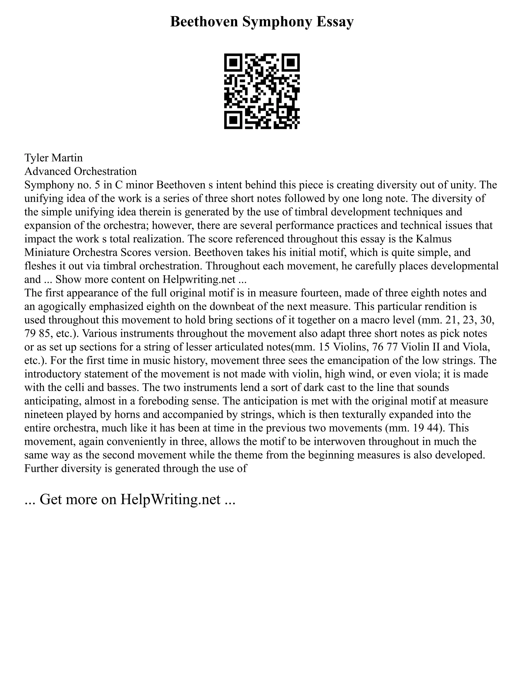 Beethoven Symphony Essay
Tyler Martin
Advanced Orchestration
Symphony no. 5 in C minor Beethoven s intent behind this piece is creating diversity out of unity. The
unifying idea of the work is a series of three short notes followed by one long note. The diversity of
the simple unifying idea therein is generated by the use of timbral development techniques and
expansion of the orchestra; however, there are several performance practices and technical issues that
impact the work s total realization. The score referenced throughout this essay is the Kalmus
Miniature Orchestra Scores version. Beethoven takes his initial motif, which is quite simple, and
fleshes it out via timbral orchestration. Throughout each movement, he carefully places developmental
and ... Show more content on Helpwriting.net ...
The first appearance of the full original motif is in measure fourteen, made of three eighth notes and
an agogically emphasized eighth on the downbeat of the next measure. This particular rendition is
used throughout this movement to hold bring sections of it together on a macro level (mm. 21, 23, 30,
79 85, etc.). Various instruments throughout the movement also adapt three short notes as pick notes
or as set up sections for a string of lesser articulated notes(mm. 15 Violins, 76 77 Violin II and Viola,
etc.). For the first time in music history, movement three sees the emancipation of the low strings. The
introductory statement of the movement is not made with violin, high wind, or even viola; it is made
with the celli and basses. The two instruments lend a sort of dark cast to the line that sounds
anticipating, almost in a foreboding sense. The anticipation is met with the original motif at measure
nineteen played by horns and accompanied by strings, which is then texturally expanded into the
entire orchestra, much like it has been at time in the previous two movements (mm. 19 44). This
movement, again conveniently in three, allows the motif to be interwoven throughout in much the
same way as the second movement while the theme from the beginning measures is also developed.
Further diversity is generated through the use of
... Get more on HelpWriting.net ...
 