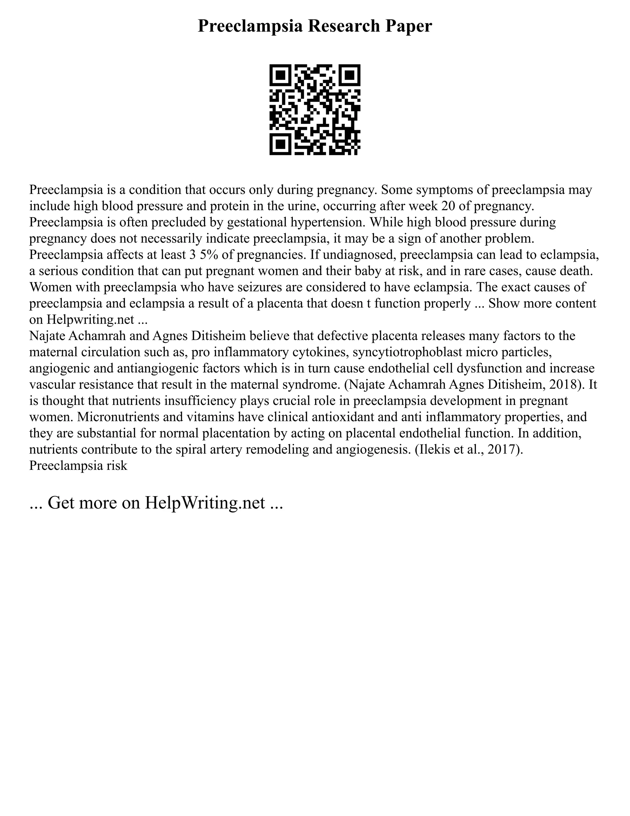 Preeclampsia Research Paper
Preeclampsia is a condition that occurs only during pregnancy. Some symptoms of preeclampsia may
include high blood pressure and protein in the urine, occurring after week 20 of pregnancy.
Preeclampsia is often precluded by gestational hypertension. While high blood pressure during
pregnancy does not necessarily indicate preeclampsia, it may be a sign of another problem.
Preeclampsia affects at least 3 5% of pregnancies. If undiagnosed, preeclampsia can lead to eclampsia,
a serious condition that can put pregnant women and their baby at risk, and in rare cases, cause death.
Women with preeclampsia who have seizures are considered to have eclampsia. The exact causes of
preeclampsia and eclampsia a result of a placenta that doesn t function properly ... Show more content
on Helpwriting.net ...
Najate Achamrah and Agnes Ditisheim believe that defective placenta releases many factors to the
maternal circulation such as, pro inflammatory cytokines, syncytiotrophoblast micro particles,
angiogenic and antiangiogenic factors which is in turn cause endothelial cell dysfunction and increase
vascular resistance that result in the maternal syndrome. (Najate Achamrah Agnes Ditisheim, 2018). It
is thought that nutrients insufficiency plays crucial role in preeclampsia development in pregnant
women. Micronutrients and vitamins have clinical antioxidant and anti inflammatory properties, and
they are substantial for normal placentation by acting on placental endothelial function. In addition,
nutrients contribute to the spiral artery remodeling and angiogenesis. (Ilekis et al., 2017).
Preeclampsia risk
... Get more on HelpWriting.net ...
 
