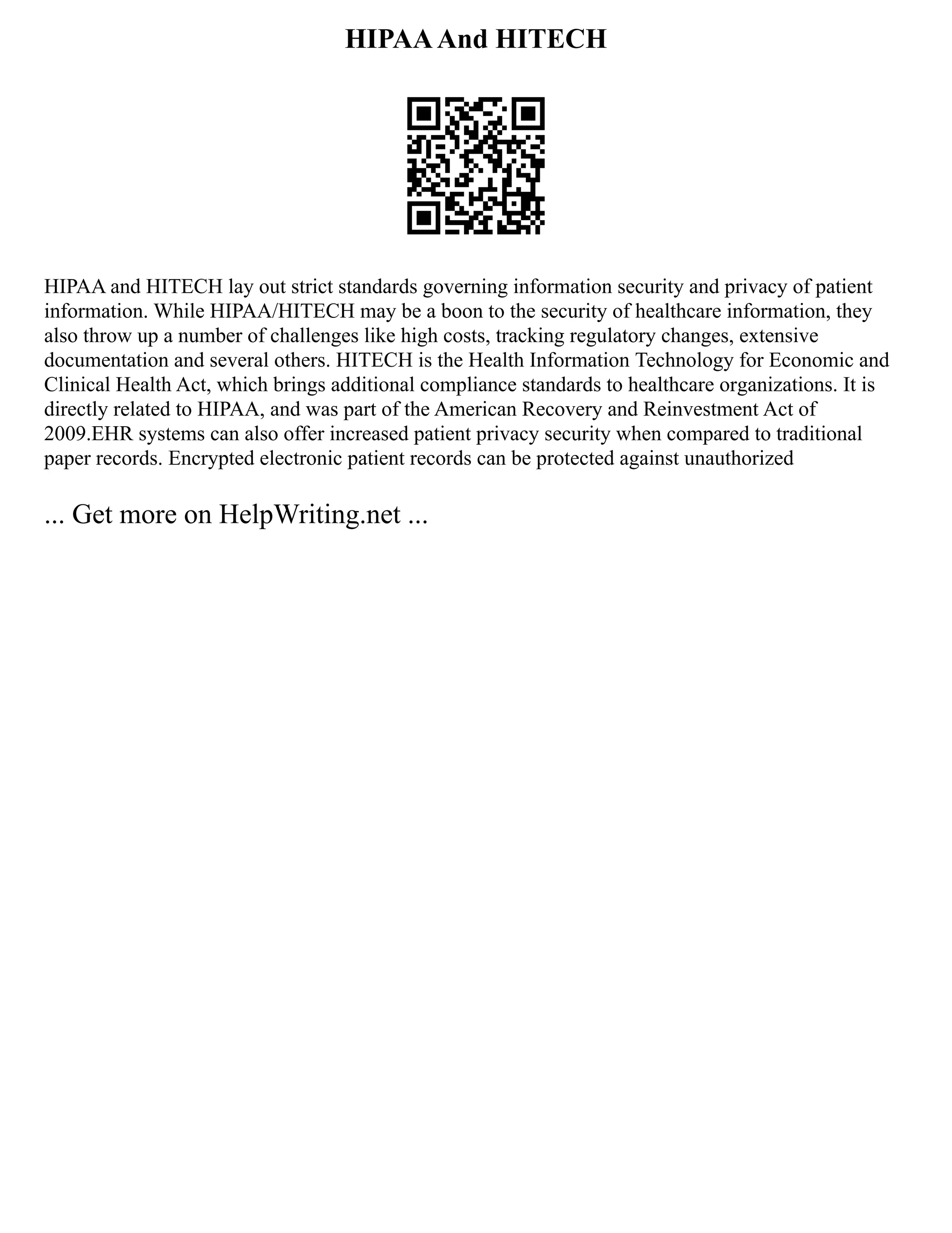 HIPAAAnd HITECH
HIPAA and HITECH lay out strict standards governing information security and privacy of patient
information. While HIPAA/HITECH may be a boon to the security of healthcare information, they
also throw up a number of challenges like high costs, tracking regulatory changes, extensive
documentation and several others. HITECH is the Health Information Technology for Economic and
Clinical Health Act, which brings additional compliance standards to healthcare organizations. It is
directly related to HIPAA, and was part of the American Recovery and Reinvestment Act of
2009.EHR systems can also offer increased patient privacy security when compared to traditional
paper records. Encrypted electronic patient records can be protected against unauthorized
... Get more on HelpWriting.net ...
 