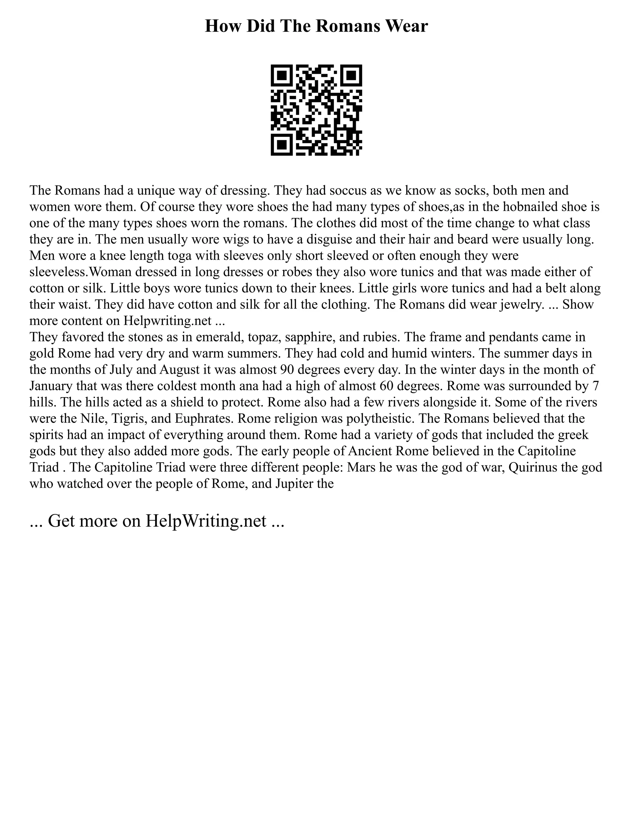 How Did The Romans Wear
The Romans had a unique way of dressing. They had soccus as we know as socks, both men and
women wore them. Of course they wore shoes the had many types of shoes,as in the hobnailed shoe is
one of the many types shoes worn the romans. The clothes did most of the time change to what class
they are in. The men usually wore wigs to have a disguise and their hair and beard were usually long.
Men wore a knee length toga with sleeves only short sleeved or often enough they were
sleeveless.Woman dressed in long dresses or robes they also wore tunics and that was made either of
cotton or silk. Little boys wore tunics down to their knees. Little girls wore tunics and had a belt along
their waist. They did have cotton and silk for all the clothing. The Romans did wear jewelry. ... Show
more content on Helpwriting.net ...
They favored the stones as in emerald, topaz, sapphire, and rubies. The frame and pendants came in
gold Rome had very dry and warm summers. They had cold and humid winters. The summer days in
the months of July and August it was almost 90 degrees every day. In the winter days in the month of
January that was there coldest month ana had a high of almost 60 degrees. Rome was surrounded by 7
hills. The hills acted as a shield to protect. Rome also had a few rivers alongside it. Some of the rivers
were the Nile, Tigris, and Euphrates. Rome religion was polytheistic. The Romans believed that the
spirits had an impact of everything around them. Rome had a variety of gods that included the greek
gods but they also added more gods. The early people of Ancient Rome believed in the Capitoline
Triad . The Capitoline Triad were three different people: Mars he was the god of war, Quirinus the god
who watched over the people of Rome, and Jupiter the
... Get more on HelpWriting.net ...
 