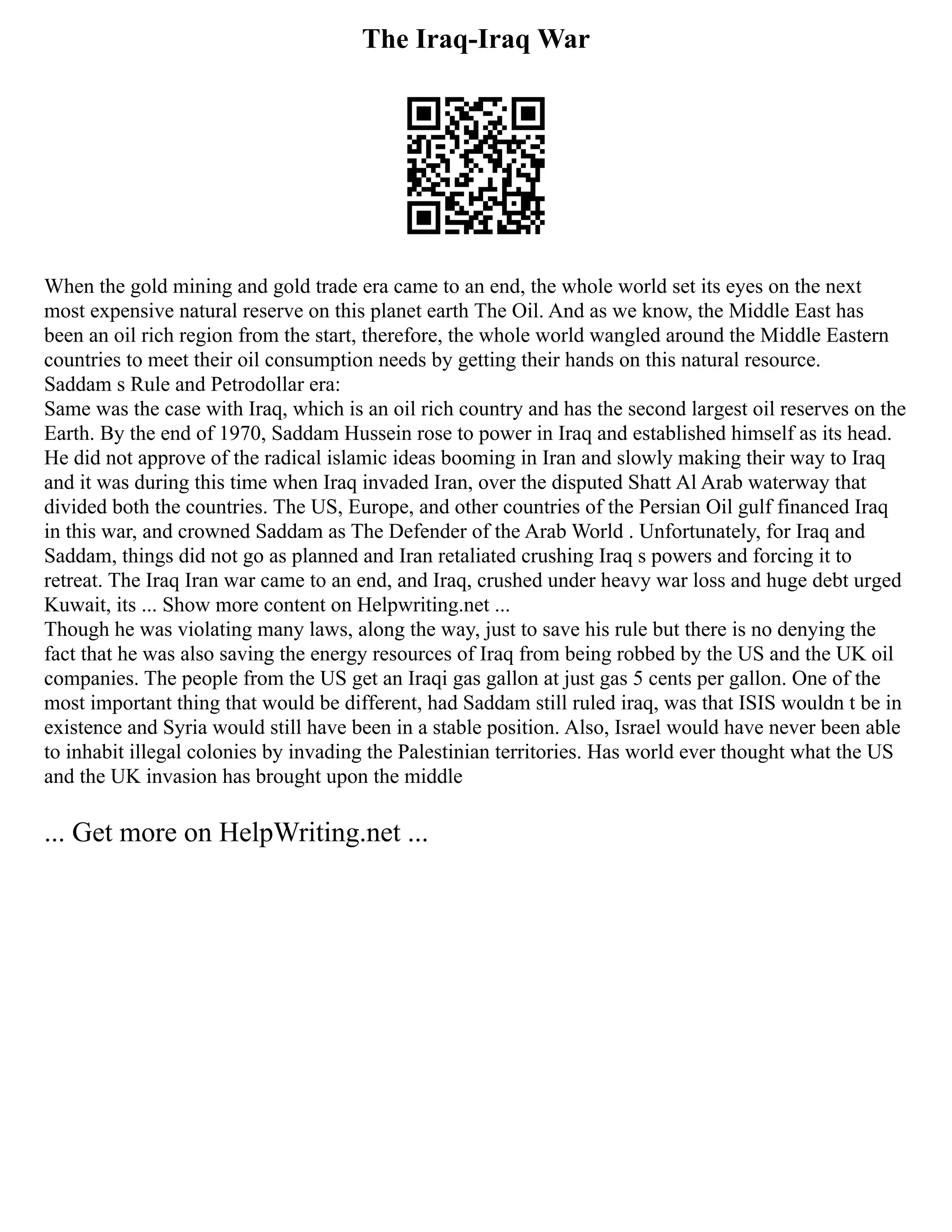 The Iraq-Iraq War
When the gold mining and gold trade era came to an end, the whole world set its eyes on the next
most expensive natural reserve on this planet earth The Oil. And as we know, the Middle East has
been an oil rich region from the start, therefore, the whole world wangled around the Middle Eastern
countries to meet their oil consumption needs by getting their hands on this natural resource.
Saddam s Rule and Petrodollar era:
Same was the case with Iraq, which is an oil rich country and has the second largest oil reserves on the
Earth. By the end of 1970, Saddam Hussein rose to power in Iraq and established himself as its head.
He did not approve of the radical islamic ideas booming in Iran and slowly making their way to Iraq
and it was during this time when Iraq invaded Iran, over the disputed Shatt Al Arab waterway that
divided both the countries. The US, Europe, and other countries of the Persian Oil gulf financed Iraq
in this war, and crowned Saddam as The Defender of the Arab World . Unfortunately, for Iraq and
Saddam, things did not go as planned and Iran retaliated crushing Iraq s powers and forcing it to
retreat. The Iraq Iran war came to an end, and Iraq, crushed under heavy war loss and huge debt urged
Kuwait, its ... Show more content on Helpwriting.net ...
Though he was violating many laws, along the way, just to save his rule but there is no denying the
fact that he was also saving the energy resources of Iraq from being robbed by the US and the UK oil
companies. The people from the US get an Iraqi gas gallon at just gas 5 cents per gallon. One of the
most important thing that would be different, had Saddam still ruled iraq, was that ISIS wouldn t be in
existence and Syria would still have been in a stable position. Also, Israel would have never been able
to inhabit illegal colonies by invading the Palestinian territories. Has world ever thought what the US
and the UK invasion has brought upon the middle
... Get more on HelpWriting.net ...
 