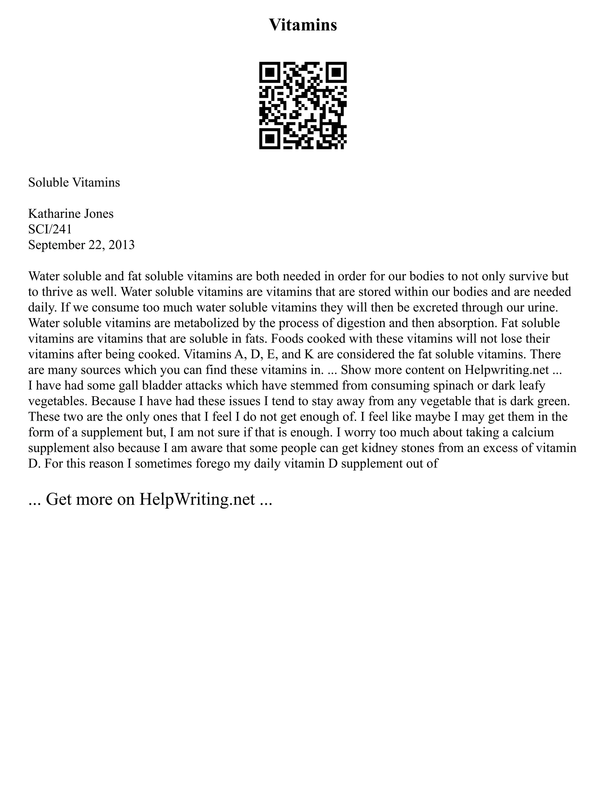Vitamins
Soluble Vitamins
Katharine Jones
SCI/241
September 22, 2013
Water soluble and fat soluble vitamins are both needed in order for our bodies to not only survive but
to thrive as well. Water soluble vitamins are vitamins that are stored within our bodies and are needed
daily. If we consume too much water soluble vitamins they will then be excreted through our urine.
Water soluble vitamins are metabolized by the process of digestion and then absorption. Fat soluble
vitamins are vitamins that are soluble in fats. Foods cooked with these vitamins will not lose their
vitamins after being cooked. Vitamins A, D, E, and K are considered the fat soluble vitamins. There
are many sources which you can find these vitamins in. ... Show more content on Helpwriting.net ...
I have had some gall bladder attacks which have stemmed from consuming spinach or dark leafy
vegetables. Because I have had these issues I tend to stay away from any vegetable that is dark green.
These two are the only ones that I feel I do not get enough of. I feel like maybe I may get them in the
form of a supplement but, I am not sure if that is enough. I worry too much about taking a calcium
supplement also because I am aware that some people can get kidney stones from an excess of vitamin
D. For this reason I sometimes forego my daily vitamin D supplement out of
... Get more on HelpWriting.net ...
 