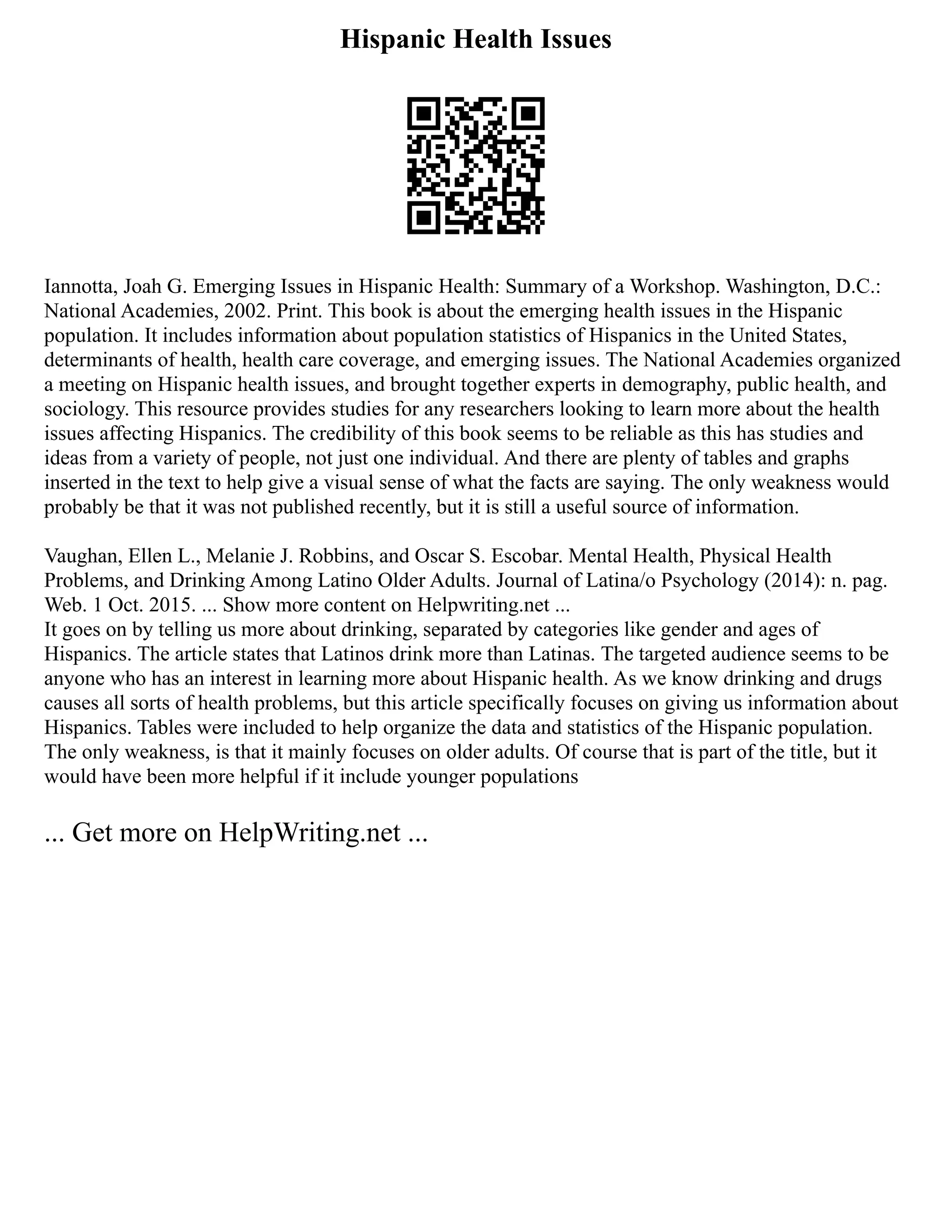 Hispanic Health Issues
Iannotta, Joah G. Emerging Issues in Hispanic Health: Summary of a Workshop. Washington, D.C.:
National Academies, 2002. Print. This book is about the emerging health issues in the Hispanic
population. It includes information about population statistics of Hispanics in the United States,
determinants of health, health care coverage, and emerging issues. The National Academies organized
a meeting on Hispanic health issues, and brought together experts in demography, public health, and
sociology. This resource provides studies for any researchers looking to learn more about the health
issues affecting Hispanics. The credibility of this book seems to be reliable as this has studies and
ideas from a variety of people, not just one individual. And there are plenty of tables and graphs
inserted in the text to help give a visual sense of what the facts are saying. The only weakness would
probably be that it was not published recently, but it is still a useful source of information.
Vaughan, Ellen L., Melanie J. Robbins, and Oscar S. Escobar. Mental Health, Physical Health
Problems, and Drinking Among Latino Older Adults. Journal of Latina/o Psychology (2014): n. pag.
Web. 1 Oct. 2015. ... Show more content on Helpwriting.net ...
It goes on by telling us more about drinking, separated by categories like gender and ages of
Hispanics. The article states that Latinos drink more than Latinas. The targeted audience seems to be
anyone who has an interest in learning more about Hispanic health. As we know drinking and drugs
causes all sorts of health problems, but this article specifically focuses on giving us information about
Hispanics. Tables were included to help organize the data and statistics of the Hispanic population.
The only weakness, is that it mainly focuses on older adults. Of course that is part of the title, but it
would have been more helpful if it include younger populations
... Get more on HelpWriting.net ...
 