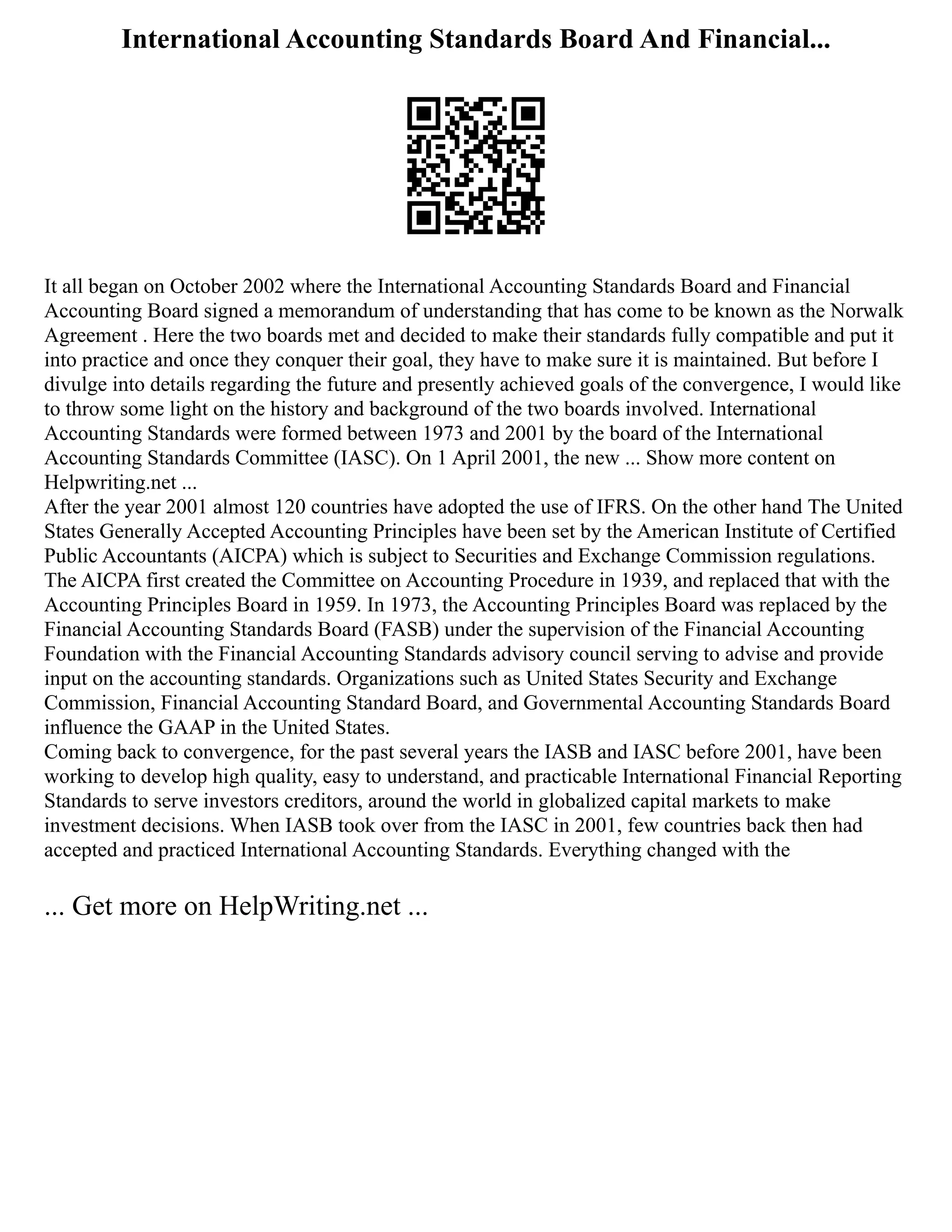 International Accounting Standards Board And Financial...
It all began on October 2002 where the International Accounting Standards Board and Financial
Accounting Board signed a memorandum of understanding that has come to be known as the Norwalk
Agreement . Here the two boards met and decided to make their standards fully compatible and put it
into practice and once they conquer their goal, they have to make sure it is maintained. But before I
divulge into details regarding the future and presently achieved goals of the convergence, I would like
to throw some light on the history and background of the two boards involved. International
Accounting Standards were formed between 1973 and 2001 by the board of the International
Accounting Standards Committee (IASC). On 1 April 2001, the new ... Show more content on
Helpwriting.net ...
After the year 2001 almost 120 countries have adopted the use of IFRS. On the other hand The United
States Generally Accepted Accounting Principles have been set by the American Institute of Certified
Public Accountants (AICPA) which is subject to Securities and Exchange Commission regulations.
The AICPA first created the Committee on Accounting Procedure in 1939, and replaced that with the
Accounting Principles Board in 1959. In 1973, the Accounting Principles Board was replaced by the
Financial Accounting Standards Board (FASB) under the supervision of the Financial Accounting
Foundation with the Financial Accounting Standards advisory council serving to advise and provide
input on the accounting standards. Organizations such as United States Security and Exchange
Commission, Financial Accounting Standard Board, and Governmental Accounting Standards Board
influence the GAAP in the United States.
Coming back to convergence, for the past several years the IASB and IASC before 2001, have been
working to develop high quality, easy to understand, and practicable International Financial Reporting
Standards to serve investors creditors, around the world in globalized capital markets to make
investment decisions. When IASB took over from the IASC in 2001, few countries back then had
accepted and practiced International Accounting Standards. Everything changed with the
... Get more on HelpWriting.net ...
 