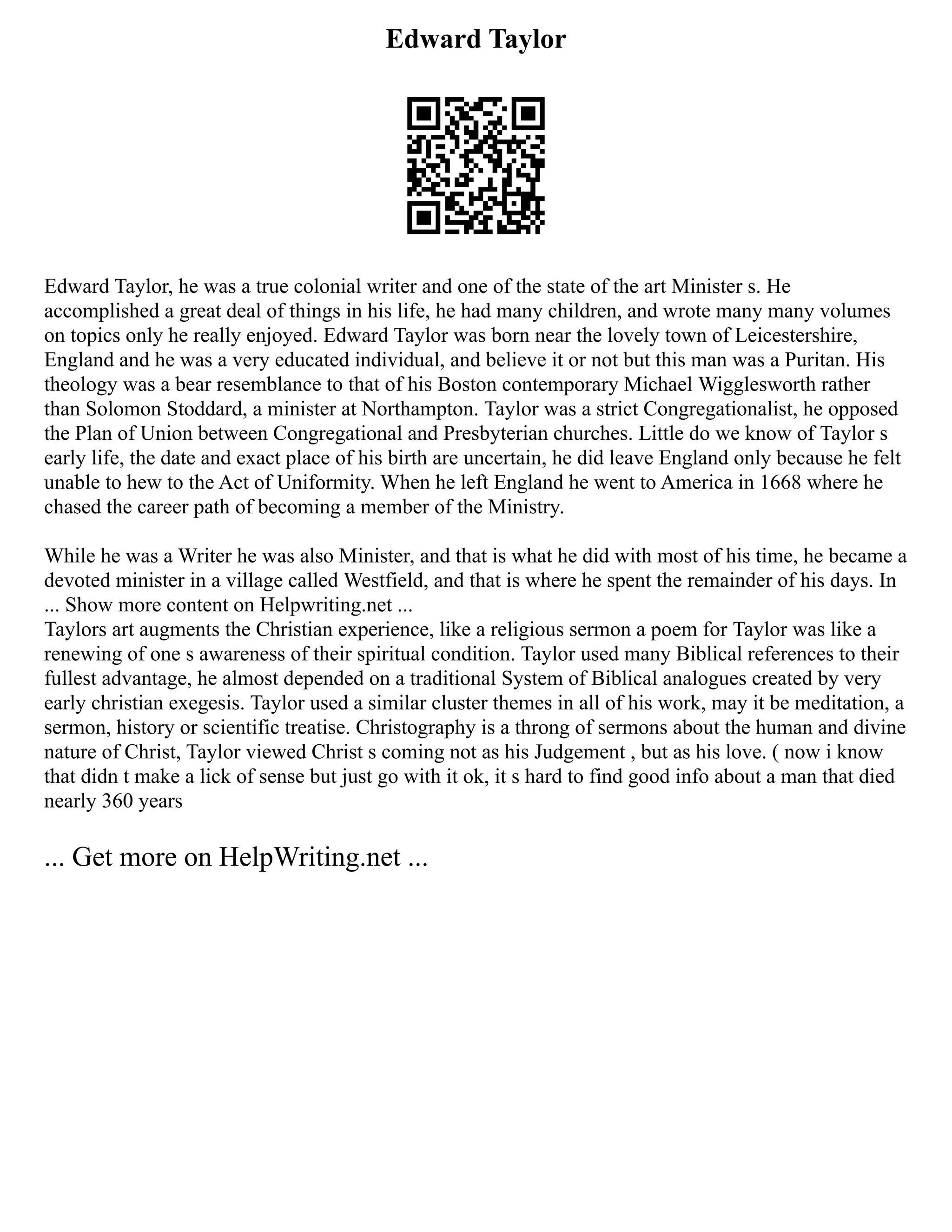 Edward Taylor
Edward Taylor, he was a true colonial writer and one of the state of the art Minister s. He
accomplished a great deal of things in his life, he had many children, and wrote many many volumes
on topics only he really enjoyed. Edward Taylor was born near the lovely town of Leicestershire,
England and he was a very educated individual, and believe it or not but this man was a Puritan. His
theology was a bear resemblance to that of his Boston contemporary Michael Wigglesworth rather
than Solomon Stoddard, a minister at Northampton. Taylor was a strict Congregationalist, he opposed
the Plan of Union between Congregational and Presbyterian churches. Little do we know of Taylor s
early life, the date and exact place of his birth are uncertain, he did leave England only because he felt
unable to hew to the Act of Uniformity. When he left England he went to America in 1668 where he
chased the career path of becoming a member of the Ministry.
While he was a Writer he was also Minister, and that is what he did with most of his time, he became a
devoted minister in a village called Westfield, and that is where he spent the remainder of his days. In
... Show more content on Helpwriting.net ...
Taylors art augments the Christian experience, like a religious sermon a poem for Taylor was like a
renewing of one s awareness of their spiritual condition. Taylor used many Biblical references to their
fullest advantage, he almost depended on a traditional System of Biblical analogues created by very
early christian exegesis. Taylor used a similar cluster themes in all of his work, may it be meditation, a
sermon, history or scientific treatise. Christography is a throng of sermons about the human and divine
nature of Christ, Taylor viewed Christ s coming not as his Judgement , but as his love. ( now i know
that didn t make a lick of sense but just go with it ok, it s hard to find good info about a man that died
nearly 360 years
... Get more on HelpWriting.net ...
 