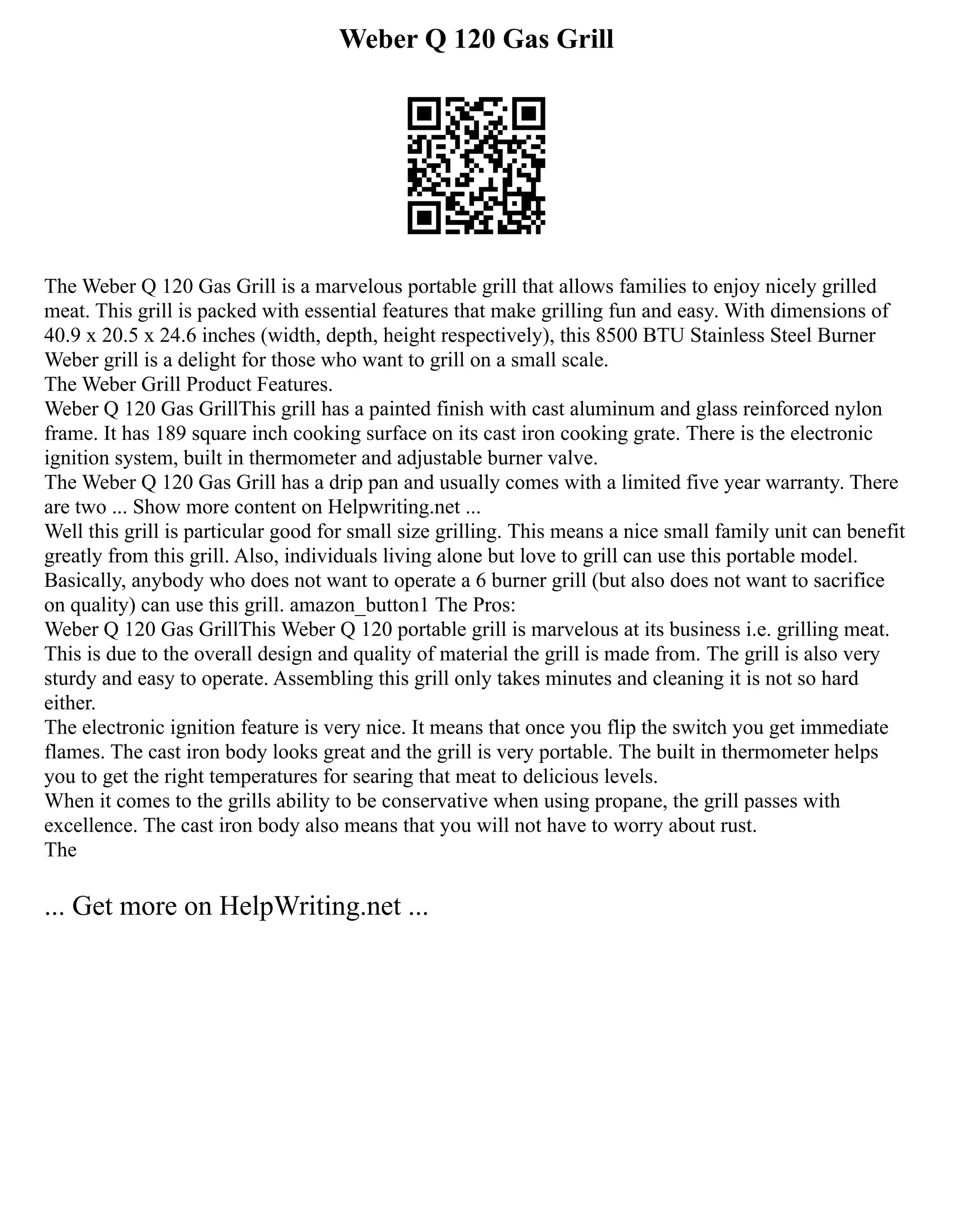 Weber Q 120 Gas Grill
The Weber Q 120 Gas Grill is a marvelous portable grill that allows families to enjoy nicely grilled
meat. This grill is packed with essential features that make grilling fun and easy. With dimensions of
40.9 x 20.5 x 24.6 inches (width, depth, height respectively), this 8500 BTU Stainless Steel Burner
Weber grill is a delight for those who want to grill on a small scale.
The Weber Grill Product Features.
Weber Q 120 Gas GrillThis grill has a painted finish with cast aluminum and glass reinforced nylon
frame. It has 189 square inch cooking surface on its cast iron cooking grate. There is the electronic
ignition system, built in thermometer and adjustable burner valve.
The Weber Q 120 Gas Grill has a drip pan and usually comes with a limited five year warranty. There
are two ... Show more content on Helpwriting.net ...
Well this grill is particular good for small size grilling. This means a nice small family unit can benefit
greatly from this grill. Also, individuals living alone but love to grill can use this portable model.
Basically, anybody who does not want to operate a 6 burner grill (but also does not want to sacrifice
on quality) can use this grill. amazon_button1 The Pros:
Weber Q 120 Gas GrillThis Weber Q 120 portable grill is marvelous at its business i.e. grilling meat.
This is due to the overall design and quality of material the grill is made from. The grill is also very
sturdy and easy to operate. Assembling this grill only takes minutes and cleaning it is not so hard
either.
The electronic ignition feature is very nice. It means that once you flip the switch you get immediate
flames. The cast iron body looks great and the grill is very portable. The built in thermometer helps
you to get the right temperatures for searing that meat to delicious levels.
When it comes to the grills ability to be conservative when using propane, the grill passes with
excellence. The cast iron body also means that you will not have to worry about rust.
The
... Get more on HelpWriting.net ...
 