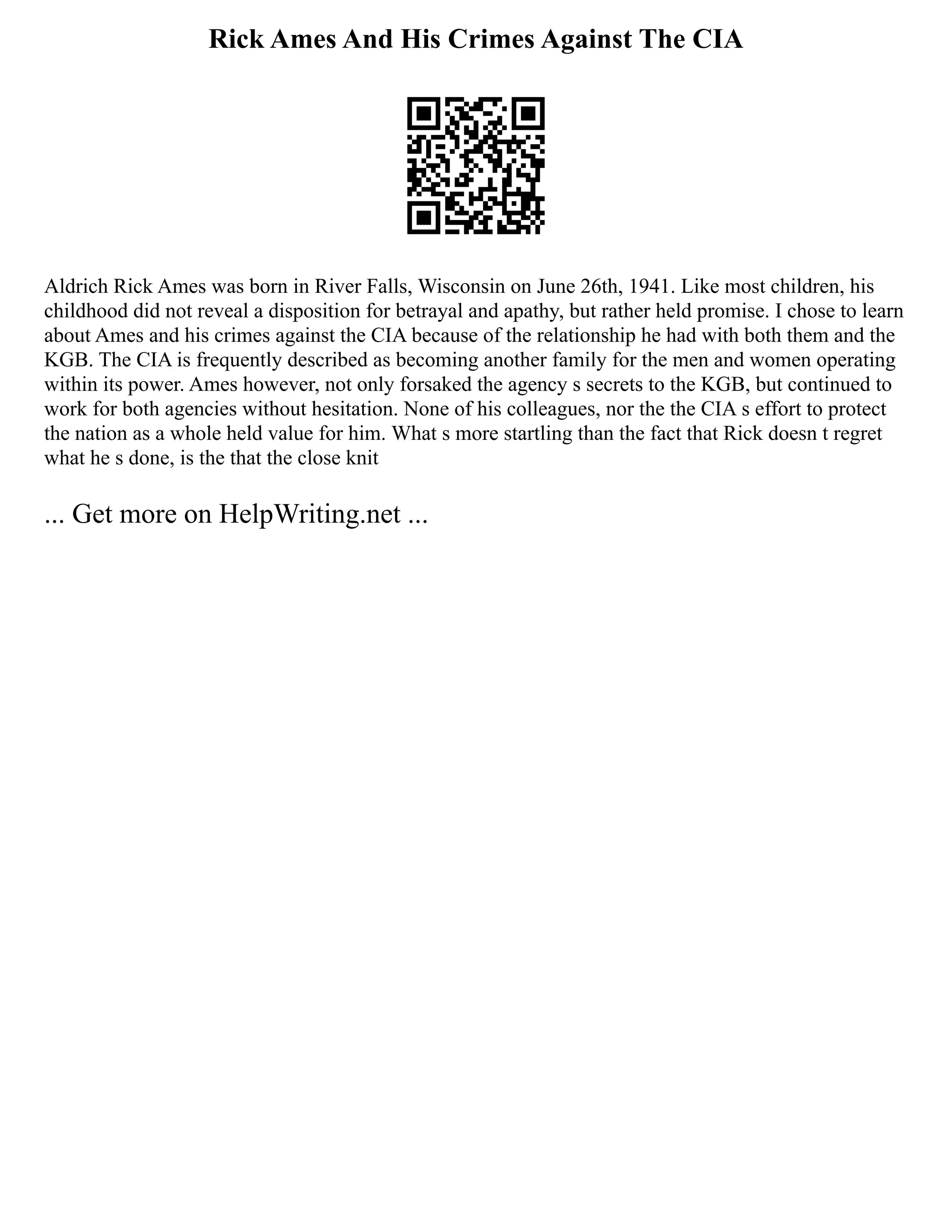 Rick Ames And His Crimes Against The CIA
Aldrich Rick Ames was born in River Falls, Wisconsin on June 26th, 1941. Like most children, his
childhood did not reveal a disposition for betrayal and apathy, but rather held promise. I chose to learn
about Ames and his crimes against the CIA because of the relationship he had with both them and the
KGB. The CIA is frequently described as becoming another family for the men and women operating
within its power. Ames however, not only forsaked the agency s secrets to the KGB, but continued to
work for both agencies without hesitation. None of his colleagues, nor the the CIA s effort to protect
the nation as a whole held value for him. What s more startling than the fact that Rick doesn t regret
what he s done, is the that the close knit
... Get more on HelpWriting.net ...
 