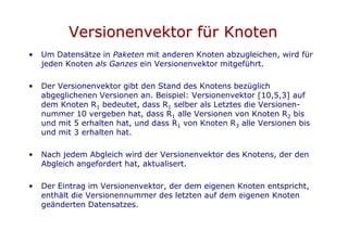 Versionenvektor für Knoten
•   Um Datensätze in Paketen mit anderen Knoten abzugleichen, wird für
    jeden Knoten als Ganzes ein Versionenvektor mitgeführt.

•   Der Versionenvektor gibt den Stand des Knotens bezüglich
    abgeglichenen Versionen an. Beispiel: Versionenvektor [10,5,3] auf
    dem Knoten R1 bedeutet, dass R1 selber als Letztes die Versionen-
    nummer 10 vergeben hat, dass R1 alle Versionen von Knoten R2 bis
    und mit 5 erhalten hat, und dass R1 von Knoten R3 alle Versionen bis
    und mit 3 erhalten hat.

•   Nach jedem Abgleich wird der Versionenvektor des Knotens, der den
    Abgleich angefordert hat, aktualisert.

•   Der Eintrag im Versionenvektor, der dem eigenen Knoten entspricht,
    enthält die Versionennummer des letzten auf dem eigenen Knoten
    geänderten Datensatzes.
 