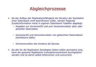 Abgleichprozesse

•   Da der Aufbau der Replikationsfähigkeit die Struktur der Nutzdaten
    einer Datenbank nicht beeinflussen sollte, werden folgende
    Zusatzinformation meist in eigenen Datenbank-Tabellen abgelegt:
     – Angaben zur VersionenID und zum Versionenvektor alter oder
        aktueller Datensätze

     – VersionenID und Versionenvektor von gelöschten Datensätzen
       (tombstone table)

     – Versionenvektor des Knotens als Ganzes

•   Da alle für die Replikation benötigten Daten selber persistent sind,
    kann die gesamte Replikation transaktionsorientiert durchgeführt
    werden und ist damit selbst fehlersicher und concurrent.
 