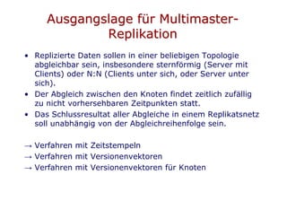 Ausgangslage für Multimaster-
             Replikation
• Replizierte Daten sollen in einer beliebigen Topologie
  abgleichbar sein, insbesondere sternförmig (Server mit
  Clients) oder N:N (Clients unter sich, oder Server unter
  sich).
• Der Abgleich zwischen den Knoten findet zeitlich zufällig
  zu nicht vorhersehbaren Zeitpunkten statt.
• Das Schlussresultat aller Abgleiche in einem Replikatsnetz
  soll unabhängig von der Abgleichreihenfolge sein.

→ Verfahren mit Zeitstempeln
→ Verfahren mit Versionenvektoren
→ Verfahren mit Versionenvektoren für Knoten
 
