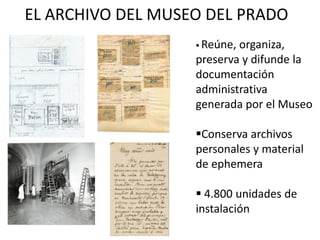 EL ARCHIVO DEL MUSEO DEL PRADO
 Reúne, organiza,
preserva y difunde la
documentación
administrativa
generada por el Museo
Conserva archivos
personales y material
de ephemera
 4.800 unidades de
instalación
 