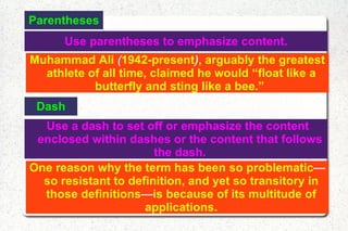 Parentheses Use parentheses to emphasize content.  Muhammad Ali  ( 1942-present ) , arguably the greatest athlete of all time, claimed he would “float like a butterfly and sting like a bee.”  Dash Use a dash to set off or emphasize the content enclosed within dashes or the content that follows the dash. One reason why the term has been so problematic — so resistant to definition, and yet so transitory in those definitions — is because of its multitude of applications. 