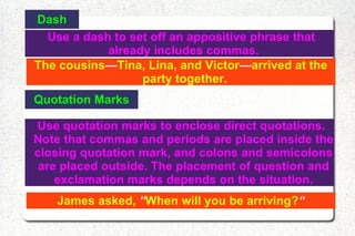 Dash Use a dash to set off an appositive phrase that already includes commas. The cousins — Tina, Lina, and Victor — arrived at the party together. Quotation Marks Use quotation marks to enclose direct quotations. Note that commas and periods are placed inside the closing quotation mark, and colons and semicolons are placed outside. The placement of question and exclamation marks depends on the situation. James asked,  “ When will you be arriving? “ 