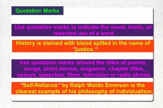 Quotation Marks Use quotation marks to indicate the novel, ironic, or reserved use of a word. History is stained with blood spilled in the name of  “ justice. “ Use quotation marks around the titles of poems, songs, short stories, magazine, chapter titles, essays, speeches, films, television or radio shows. “ Self-Reliance “  by Ralph Waldo Emerson is the clearest example of his philosophy of individualism. 