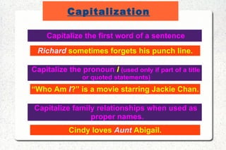 Capitalization   Capitalize the first word of a sentence Richard  sometimes forgets his punch line. Capitalize the pronoun  I   (used only if part of a title or quoted statements)  “ Who Am  I ?” is a movie starring Jackie Chan. Capitalize family relationships when used as proper names. Cindy loves  Aunt  Abigail. 