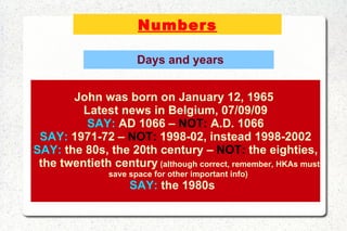 Numbers Days and years John was born on January 12, 1965  Latest news in Belgium, 07/09/09 SAY:  AD 1066 –  NOT:  A.D. 1066 SAY:  1971-72 –  NOT:  1998-02, instead 1998-2002 SAY:  the 80s, the 20th century –  NOT:  the eighties, the twentieth century  (although correct, remember, HKAs must save space for other important info)  SAY:  the 1980s  