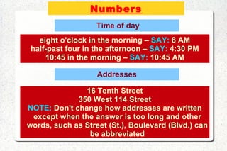 Numbers Time of day eight o'clock in the morning –  SAY:  8 AM half-past four in the afternoon –  SAY:  4:30 PM 10:45 in the morning –  SAY:  10:45 AM Addresses 16 Tenth Street 350 West 114 Street NOTE:  Don't change how addresses are written except when the answer is too long and other words, such as Street (St.), Boulevard (Blvd.) can be abbreviated 