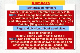 Numbers Identification numbers page 30, chapter 6 in act 3, scene 2 OR in Act II, Scene ii NOTE:  Don't change how page and divisions are written except when the answer is too long and other words, such as page (p.), pages (pp.), chapter (chap.) can be abbreviated Room 8, Channel 18, Interstate 65, Henry VIIIh  NOTE:  Don't change how identification numbers are written except when the answer is too long and other words, such as Room (Rm.), Floor  (Fl.), Building (Bldg.) can be abbreviated Page and division of books and plays 