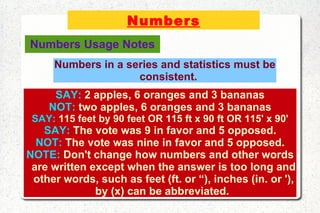 Numbers SAY:  2 apples, 6 oranges and 3 bananas NOT:  two apples, 6 oranges and 3 bananas SAY:  115 feet by 90 feet OR 115 ft x 90 ft OR 115' x 90' SAY:  The vote was 9 in favor and 5 opposed. NOT:  The vote was nine in favor and 5 opposed. NOTE:  Don't change how numbers and other words are written except when the answer is too long and other words, such as feet (ft. or “), inches (in. or '), by (x) can be abbreviated.  Numbers in a series and statistics must be consistent. Numbers Usage Notes 