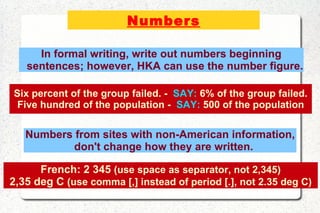Numbers Six percent of the group failed. -  SAY:  6% of the group failed. Five hundred of the population -  SAY:  500 of the population In formal writing, write out numbers beginning sentences; however, HKA can use the number figure. Numbers from sites with non-American information, don't change how they are written. French: 2 345   (use space as separator, not 2,345) 2,35 deg C  (use comma [,] instead of period [.], not 2.35 deg C) 