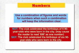 Numbers NOT:  The club celebrated the birthdays of 6 90-year-olds who were born in the city. (may cause the reader to read '690' as one number) SAY:  The club celebrated the birthdays of six 90-year-olds who were born in the city. Use a combination of figures and words for numbers when such a combination will keep the information clear. 