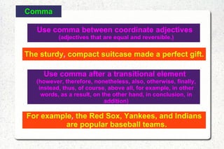 Comma Use comma between coordinate adjectives  (adjectives that are equal and reversible.) The sturdy ,  compact suitcase made a perfect gift. Use comma after a transitional element  (however, therefore, nonetheless, also, otherwise, finally, instead, thus, of course, above all, for example, in other words, as a result, on the other hand, in conclusion, in addition) For example ,  the Red Sox, Yankees, and Indians are popular baseball teams. 