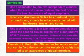 Semicolon Use a semicolon to join two independent clauses when the second clause restates the first or when the two clauses are of equal emphasis.  Road construction in Dallas has hindered travel around town ;  streets have become covered with bulldozers, trucks, and cones. Use a semicolon to join two independent clauses when the second clause begins with a conjunctive adverb  (however, therefore, moreover, furthermore, thus, meanwhile, nonetheless, otherwise)  or a transition  (in fact, for example, that is, for instance, in addition...) Terrorism in the United States has become a recent concer ;  in fact, the concern for America's safety has led to an awareness of global terrorism. 
