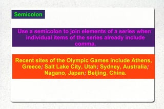 Semicolon Use a semicolon to join elements of a series when individual items of the series already include comma. Recent sites of the Olympic Games include Athens, Greece ;  Salt Lake City, Utah ;  Sydney, Australia ;  Nagano, Japan ;  Beijing, China. 