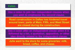Colon Use a colon to join two independent clauses when you wish to emphasize the second clause. Road construction in Dallas has hindered travel around town :  parts of Main, Fifth, and West Street are closed during the construction. Use a colon after an independent clause when it is followed by a list, a quotation, appositive, or other idea directly related to the independent clause. Julie went to the store for some groceries :  milk, bread, coffee, and cheese. 