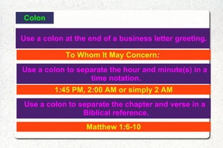 Colon Use a colon at the end of a business letter greeting. To Whom It May Concern :  Use a colon to separate the hour and minute(s) in a time notation. 1 : 45 PM, 2 : 00 AM or simply 2 AM Use a colon to separate the chapter and verse in a Biblical reference. Matthew 1 : 6-10 