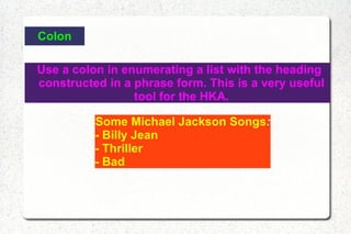 Colon Use a colon in enumerating a list with the heading constructed in a phrase form. This is a very useful tool for the HKA. Some Michael Jackson Songs : - Billy Jean - Thriller - Bad 