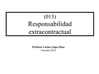 (013)
Responsabilidad
extracontractual
Profesor Carlos López Díaz
Versión 2012
 