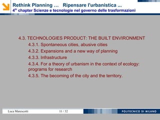 Luca Marescotti 11 / 38
4.3. TECNOLOGIE URBANISTICHE DI PRODOTTO
4.3.1. Città spontanee, città abusive
4.3.2. Espansioni e nuovo urbanesimo
4.3.3. Infrastrutture
4.3.4. Per un teoria dell’urbanistica in ambito ecologico:
programmi per la ricerca
4.3.5. Il divenire delle città e del territorio.
Rethink Planning … Ripensare l'urbanistica ...
4th
chapter Scienze e tecnologie nel governo delle trasformazioni
 