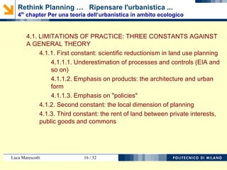 Luca Marescotti 16 / 38
4.1. LIMITI DELLA PRASSI: TRE COSTANTI CONTRO UNA
TEORIA GENERALE
4.1.1. Prima costante: il riduzionismo scientifico dell’urbanistica
4.1.1.1. Sottovalutazione del processo e del controllo
4.1.1.2. Enfasi del prodotto: l’architettura e la forma urbana
4.1.1.3. Enfasi delle “politiche”
4.1.2. Seconda costante: la dimensione locale dell’urbanistica
4.1.3. Terza costante: la rendita fondiaria tra interessi particolari
e beni pubblici
Rethink Planning … Ripensare l'urbanistica ...
4th
chapter Per una teoria dell’urbanistica in ambito ecologico
 
