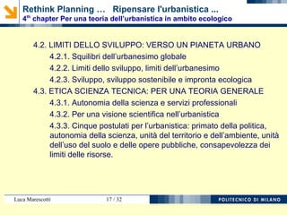 Luca Marescotti 17 / 38
4.1. LIMITATIONS OF PRACTICE: THREE CONSTANTS AGAINST
A GENERAL THEORY
4.1.1. First constant: scientific reductionism in land use planning
4.1.1.1. Underestimation of processes and controls (EIA and
so on)
4.1.1.2. Emphasis on products: the architecture and urban
form
4.1.1.3. Emphasis on "policies"
4.1.2. Second constant: the local dimension of planning
4.1.3. Third constant: the rent of land between private interests,
public goods and commons
Rethink Planning … Ripensare l'urbanistica ...
4th
chapter Per una teoria dell’urbanistica in ambito ecologico
 