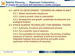 Luca Marescotti 18 / 38
4.2. LIMITI DELLO SVILUPPO: VERSO UN PIANETA URBANO
4.2.1. Squilibri dell’urbanesimo globale
4.2.2. Limiti dello sviluppo, limiti dell’urbanesimo
4.2.3. Sviluppo, sviluppo sostenibile e impronta ecologica
4.3. ETICA SCIENZA TECNICA: PER UNA TEORIA GENERALE
4.3.1. Autonomia della scienza e servizi professionali
4.3.2. Per una visione scientifica nell’urbanistica
4.3.3. Cinque postulati per l’urbanistica: primato della politica,
autonomia della scienza, unità del territorio e dell’ambiente, unità
dell’uso del suolo e delle opere pubbliche, consapevolezza dei
limiti delle risorse.
Rethink Planning … Ripensare l'urbanistica ...
4th
chapter Per una teoria dell’urbanistica in ambito ecologico
 