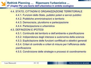 Luca Marescotti 19 / 38
4.2. LIMITS TO DEVELOPMENT: TOWARDS AN URBAN PLANET
4.2.1. Global urbanisation imbalances
4.2.2. Limits to growth, limits to urbanisation
4.2.3. Development and growth, sustainable development and
ecological footprint
4.3. ETHICS SCIENCE TECHNOLOGY: FOR GENERAL THEORY
4.3.1. Autonomy of science and professional services
4.3.2. For a scientific view of urbanism
4.3.3. Five postulates for town planning: the primacy of politics,
autonomy of science, wholeness of land and environment,
integration between land use planning and public works,
awareness of the limitations of resources.
Rethink Planning … Ripensare l'urbanistica ...
4th
chapter Per una teoria dell’urbanistica in ambito ecologico
 