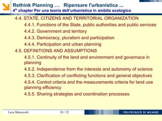 Luca Marescotti 20 / 38
4.4. STATO, CITTADINI E ORGANIZZAZIONE TERRITORIALE
4.4.1. Funzioni dello Stato, pubblici poteri e servizi pubblici
4.4.2. Pubbliche amministrazioni e territorio
4.4.3. Democrazia, pluralismo e partecipazione
4.4.4. Partecipazione e urbanistica
4.5. DEFINIZIONI E IPOTESI
4.5.1. Continuità del territorio e dell’ambiente e pianificazione
4.5.2. Indipendenza dagli interessi e autonomia della scienza
4.5.3. Esplicitazione delle funzioni conflittuali e obiettivi generali
4.5.4. Criteri di controllo e criteri di misura per l’efficienza della
pianificazione
4.5.5. Condivisione delle strategie e processi di coordinamento
Rethink Planning … Ripensare l'urbanistica ...
4th
chapter Per una teoria dell’urbanistica in ambito ecologico
 