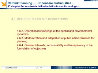 Luca Marescotti 24 / 38
4.4. STATE, CITIZENS AND TERRITORIAL ORGANIZATION
4.4.1. Functions of the State, public authorities and public services
4.4.2. Government and territory
4.4.3. Democracy, pluralism and participation
4.4.4. Participation and urban planning
4.5. DEFINITIONS AND ASSUMPTIONS
4.5.1. Continuity of the land and environment and governace in
planning
4.5.2. Independence from the interests and autonomy of science
4.5.3. Clarification of conflicting functions and general objectives
4.5.4. Control criteria and the measurements criteria for land use
planning efficiency
4.5.5. Sharing strategies and coordination processes
Rethink Planning … Ripensare l'urbanistica ...
4th
chapter Per una teoria dell’urbanistica in ambito ecologico
 