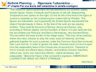 Luca Marescotti 35 / 38
“The virtues of Good Government are represented by six crowned, stately
female figures: Peace, Fortitude and Prudence on the left, Magnanimity,
Temperance and Justice on the right. On the far left of the fresco the figure of
Justice is repeated as she is balancing the scales held by Wisdom. The
figures are naturalistic, and supposedly the female figures represented the
ideal of female beauty in Siena. At the feet of the ruler are two playing
children. They could be the sons of Remus: Ascius and Senius, who,
according to Roman legend, are the founders of Siena. It is also believed that
the two children are Romulus and Remus themselves, who founded Rome.
The text within the lower border of the image reads: “This holy virtue [Justice],
where she rules, induces to unity the many souls [of citizens], and they,
gathered together for such a purpose, make the Common Good [ben comune]
their Lord; and he, in order to govern his state, chooses never to turn his eyes
from the resplendent faces of the Virtues who sit around him. Therefore to
him in triumph are offered taxes, tributes, and lordship of towns; therefore,
without war, every civic result duly follows --useful necessary, and
pleasurable.” Below the fresco is the Lorenzetti’s signature: AMBROSIUS
LAURENTII DE SENIS HIC PINXIT UTRINQUE.“
WIKIPEDIA
Rethink Planning … Ripensare l'urbanistica ...
4th
chapter Per una teoria dell’urbanistica in ambito ecologico
 
