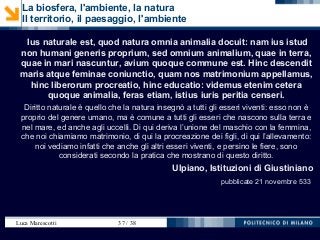 Luca Marescotti 37 / 38
La biosfera, l'ambiente, la natura
Il territorio, il paesaggio, l'ambiente
Ius naturale est, quod natura omnia animalia docuit: nam ius istud
non humani generis proprium, sed omnium animalium, quae in terra,
quae in mari nascuntur, avium quoque commune est. Hinc descendit
maris atque feminae coniunctio, quam nos matrimonium appellamus,
hinc liberorum procreatio, hinc educatio: videmus etenim cetera
quoque animalia, feras etiam, istius iuris peritia censeri.
Diritto naturale è quello che la natura insegnò a tutti gli esseri viventi: esso non è
proprio del genere umano, ma è comune a tutti gli esseri che nascono sulla terra e
nel mare, ed anche agli uccelli. Di qui deriva l’unione del maschio con la femmina,
che noi chiamiamo matrimonio, di qui la procreazione dei figli, di qui l’allevamento:
noi vediamo infatti che anche gli altri esseri viventi, e persino le fiere, sono
considerati secondo la pratica che mostrano di questo diritto.
Ulpiano, Istituzioni di Giustiniano
pubblicate 21 novembre 533
 