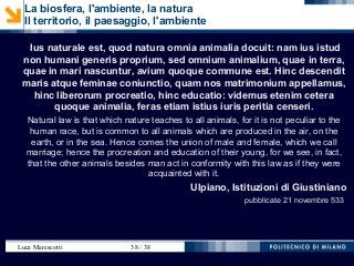 Luca Marescotti 38 / 38
Ius naturale est, quod natura omnia animalia docuit: nam ius istud
non humani generis proprium, sed omnium animalium, quae in terra,
quae in mari nascuntur, avium quoque commune est. Hinc descendit
maris atque feminae coniunctio, quam nos matrimonium appellamus,
hinc liberorum procreatio, hinc educatio: videmus etenim cetera
quoque animalia, feras etiam istius iuris peritia censeri.
Natural law is that which nature teaches to all animals, for it is not peculiar to the
human race, but is common to all animals which are produced in the air, on the
earth, or in the sea. Hence comes the union of male and female, which we call
marriage; hence the procreation and education of their young, for we see, in fact,
that the other animals besides man act in conformity with this law as if they were
acquainted with it.
Ulpiano, Istituzioni di Giustiniano
pubblicate 21 novembre 533
La biosfera, l'ambiente, la natura
Il territorio, il paesaggio, l'ambiente
 