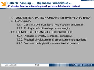 Luca Marescotti 4 / 38
Rethink Planning … Ripensare l'urbanistica ...
4th
chapter Scienze e tecnologie nel governo delle trasformazioni
4.1. URBANISTICA: DA TECNICHE AMMINISTRATIVE A SCIENZA
E TECNOLOGIA
4.1.1. Centralità dell’urbanistica nelle questioni ambientali
4.1.2. Ecologia della città e impronta ecologica
4.2. TECNOLOGIE URBANISTICHE DI PROCESSO
4.2.1. Processi informativi e processi conoscitivi
4.2.2. Processi di valutazione, di progettazione e di gestione
4.2.3. Strumenti della pianificazione e livelli di governo
 