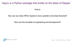 Hpycc is a Python package that builds on the ideas of Dapper
That is:
How can we make HPCC Systems more useable to the Dat...