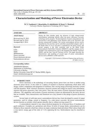 International Journal of Power Electronics and Drive System (IJPEDS)
Vol. 5, No. 2, October 2014, pp. 135~141
ISSN: 2088-8694  135
Journal homepage: http://iaesjournal.com/online/index.php/IJPEDS
Characterization and Modeling of Power Electronics Device
M. N. Tandjaoui, C. Benachaiba, O. abdelkhalek, B. Denai, Y. Mouloudi
University of Bechar, Department of Technology, BP 417 Algeria
Article Info ABSTRACT
Article history:
Received Aug 25, 2013
Revised Aug 14, 2014
Accepted Sep 3, 2014
During the three decades spent, the advances of high voltage/current
semiconductor technology directly affect the power electronics converter
technology and its progress. The developments of power semiconductors led
successively to the appearance of the elements such as the Thyristors, and
become commercially available. The various semiconductor devices can be
classified into the way they can be controlled, uncontrolled category such as
the Diode when it’s on or off state is controlled by the power circuit, and
second category is the fully controlled such as the Metal Oxide
Semiconductor Field Effect Transistor (MOSFET), and this category can be
included a new hybrid devices such as the Insulated Gate Bipolar Transistor
(IGBT), and the Gate Turn-off Thyristor (GTO). This paper describes the
characteristics and modeling of several types of power semiconductor
devices such as MOSFET, IGBT and GTO.
Keyword:
GTO
IGBT
MOStransistor
Power converter
Power electronics devices
Semiconductors devices Copyright © 2014 Institute of Advanced Engineering and Science.
All rights reserved.
Corresponding Author:
Abdelkhalek Othmane,
Department of Technology,
University of Bechar,
Bechar University Center BP 417 Bechar 08000, Algeria.
Email: chellali@netscape.net
1. INTRODUCTION
Power electronics is the technology of converting electric power from one from to another using
electronic power device. It also refers to a subject of research in electrical engineering which deals with
design, control, computation and integration of nonlinear, time varying energy processing electronic systems
with fast dynamics. With "classical" electronics, electrical currents and voltage are used to carry information,
whereas with power electronics, they carry power. Thus, the main metric of power electronics becomes the
efficiency. The capabilities and economy of power electronics system are determined by the active devices
that are available. Their characteristics and limitations are a key element in the design of power electronics
systems.
Several types of solid state power semiconductor devices have been developed to control of output
parameters, such as voltage, current or frequency. In a state power converter, the power semiconductor
devices function as switches, which operate statically, that is, without moving contact [1].
A semiconductor material is one whose electrical properties lie in between those of insulators and
good conductors. Examples are: germanium and silicon. In terms of energy bands, semiconductors can be
defined as those materials which have almost an empty conduction band and almost filled valence band with
a very narrow energy gap (of the order of 1 eV) separating the two. Semiconductor may be classified as
under:
 
